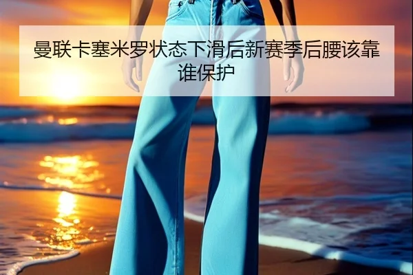 曼联卡塞米罗状态下滑后新赛季后腰该靠谁保护